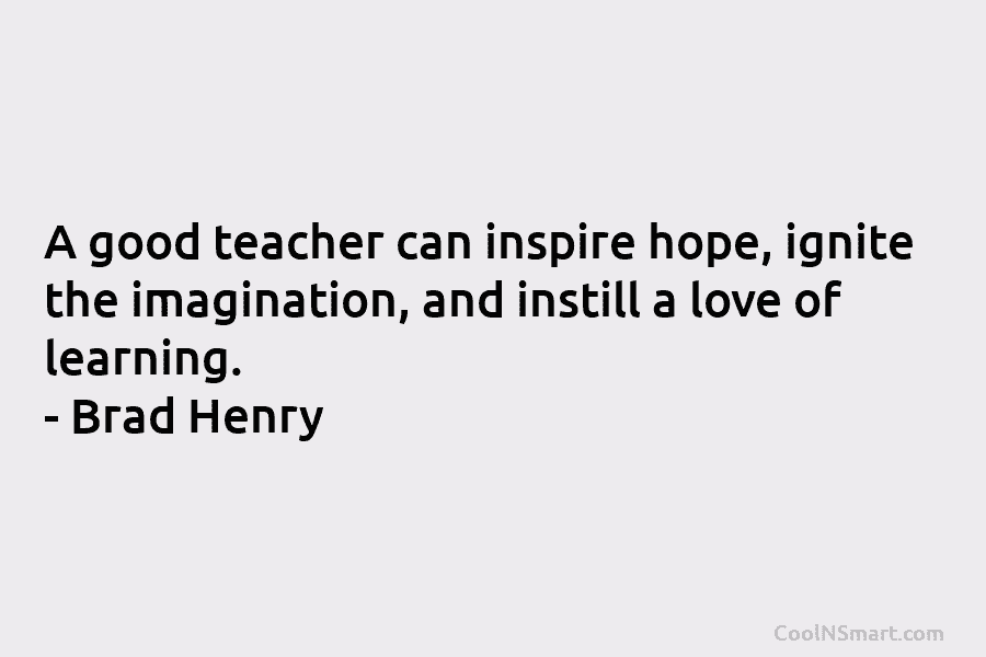 A good teacher can inspire hope, ignite the imagination, and instill a love of learning....