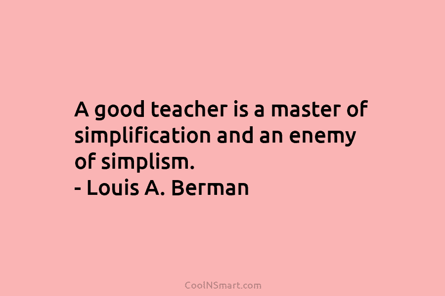A good teacher is a master of simplification and an enemy of simplism. – Louis A. Berman