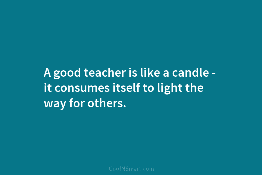 A good teacher is like a candle – it consumes itself to light the way...