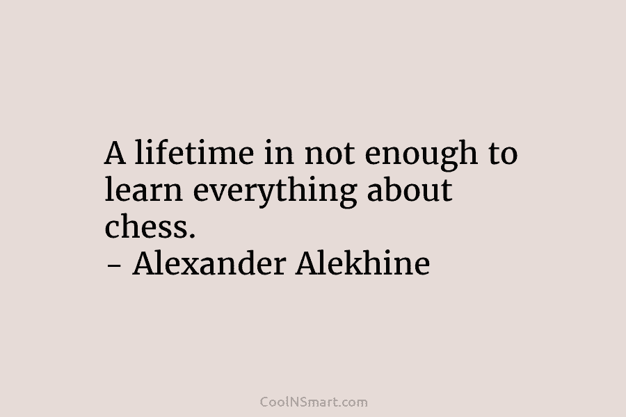 A lifetime in not enough to learn everything about chess. – Alexander Alekhine