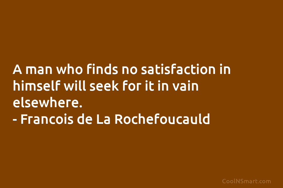 A man who finds no satisfaction in himself will seek for it in vain elsewhere. – François de La Rochefoucauld