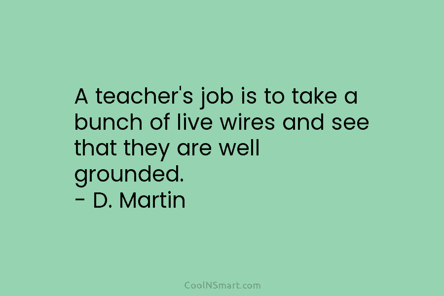 A teacher’s job is to take a bunch of live wires and see that they are well grounded. – D....