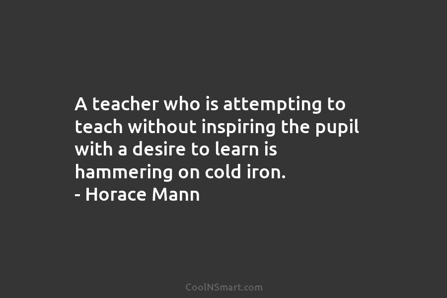 A teacher who is attempting to teach without inspiring the pupil with a desire to learn is hammering on cold...