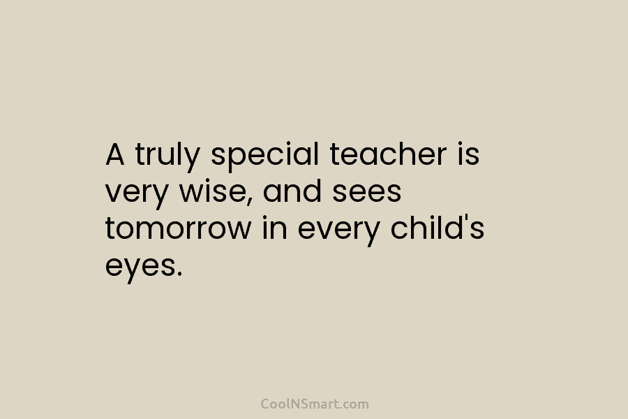 A truly special teacher is very wise, and sees tomorrow in every child’s eyes.