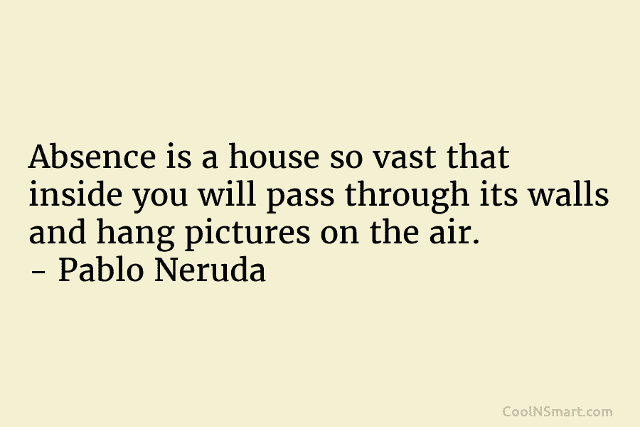 Absence is a house so vast that inside you will pass through its walls and hang pictures on the air....