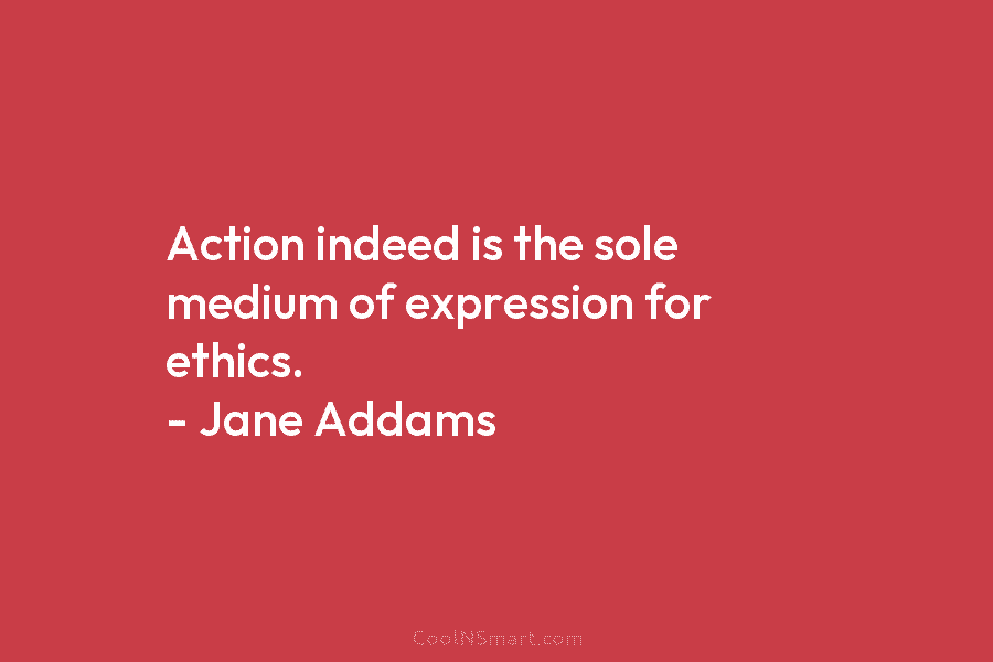 Action indeed is the sole medium of expression for ethics. – Jane Addams