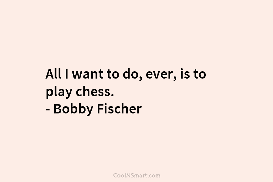 All I want to do, ever, is to play chess. – Bobby Fischer