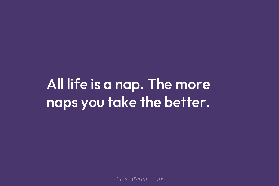 All life is a nap. The more naps you take the better.