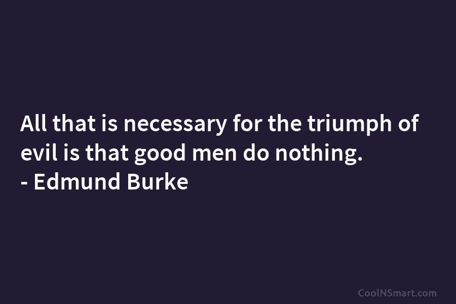 All that is necessary for the triumph of evil is that good men do nothing....