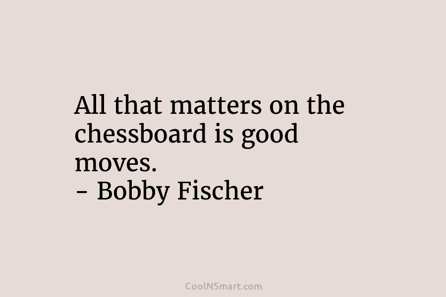 All that matters on the chessboard is good moves. – Bobby Fischer
