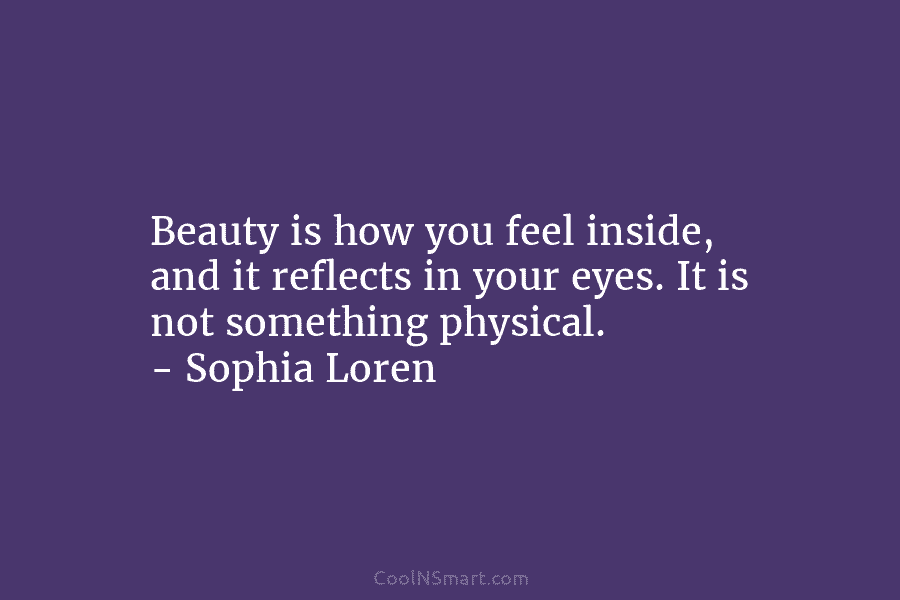 Beauty is how you feel inside, and it reflects in your eyes. It is not something physical. – Sophia Loren
