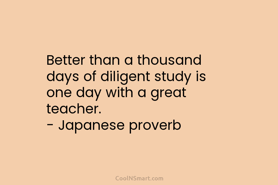 Better than a thousand days of diligent study is one day with a great teacher. – Japanese proverb