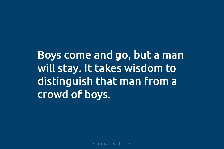 Boys come and go, but a man will stay. It takes wisdom to distinguish that...