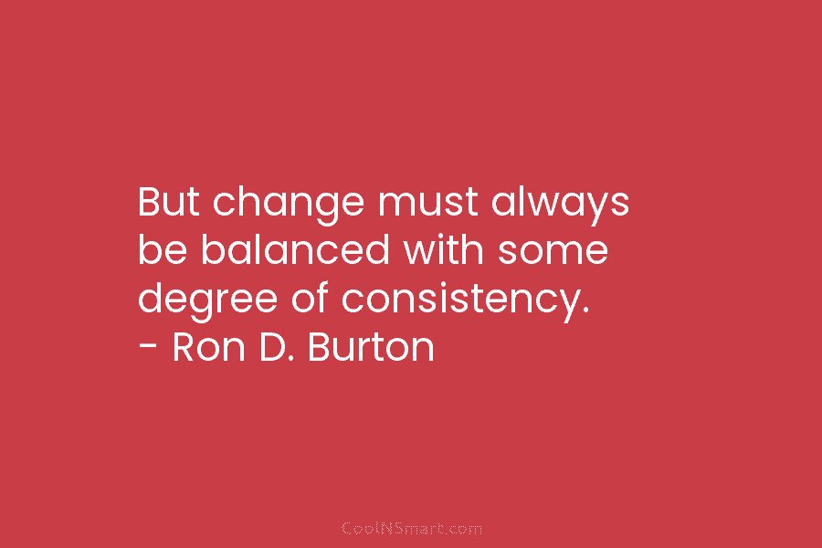 But change must always be balanced with some degree of consistency. – Ron D. Burton