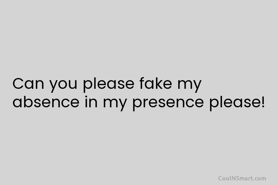 Can you please fake my absence in my presence please!