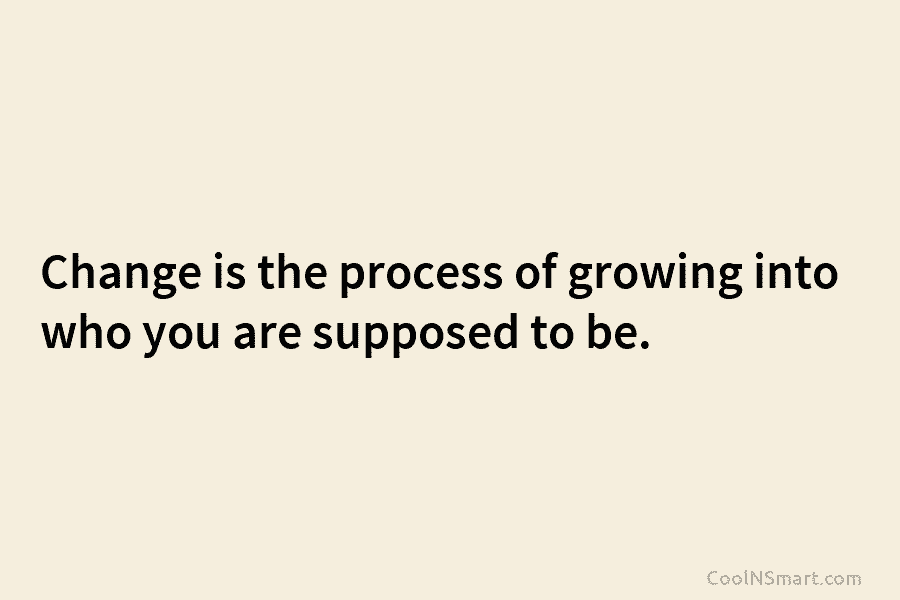 Change is the process of growing into who you are supposed to be.