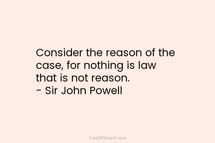 Consider the reason of the case, for nothing is law that is not reason. – Sir John Powell