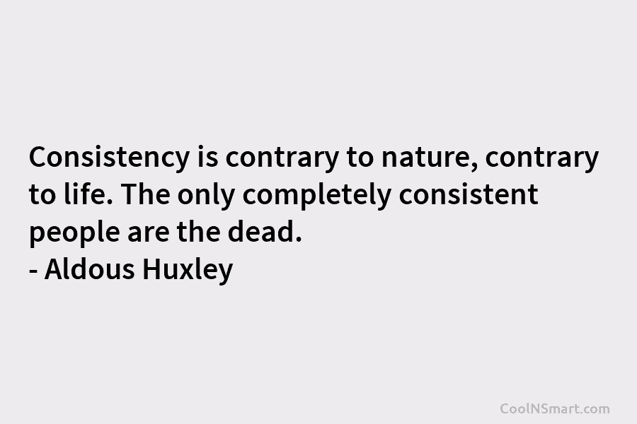 Consistency is contrary to nature, contrary to life. The only completely consistent people are the dead. – Aldous Huxley