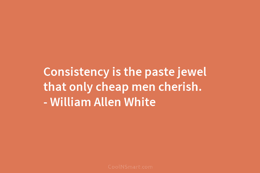 Consistency is the paste jewel that only cheap men cherish. – William Allen White