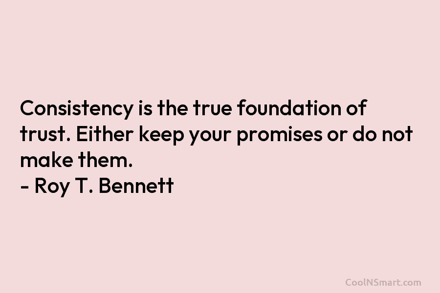 Consistency is the true foundation of trust. Either keep your promises or do not make them. – Roy T. Bennett