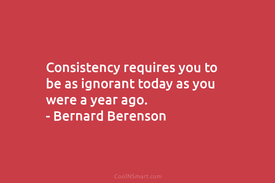 Consistency requires you to be as ignorant today as you were a year ago. –...