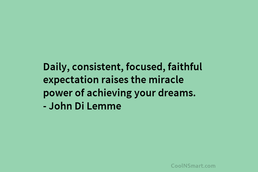Daily, consistent, focused, faithful expectation raises the miracle power of achieving your dreams. – John Di Lemme