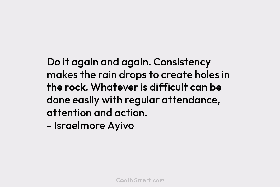 Do it again and again. Consistency makes the rain drops to create holes in the...