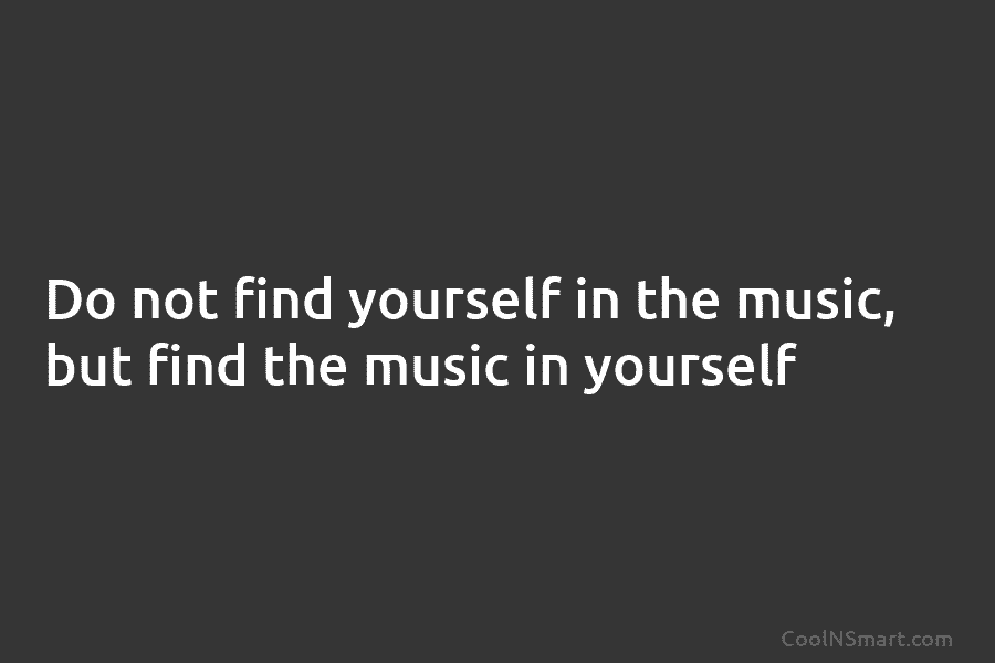 Do not find yourself in the music, but find the music in yourself