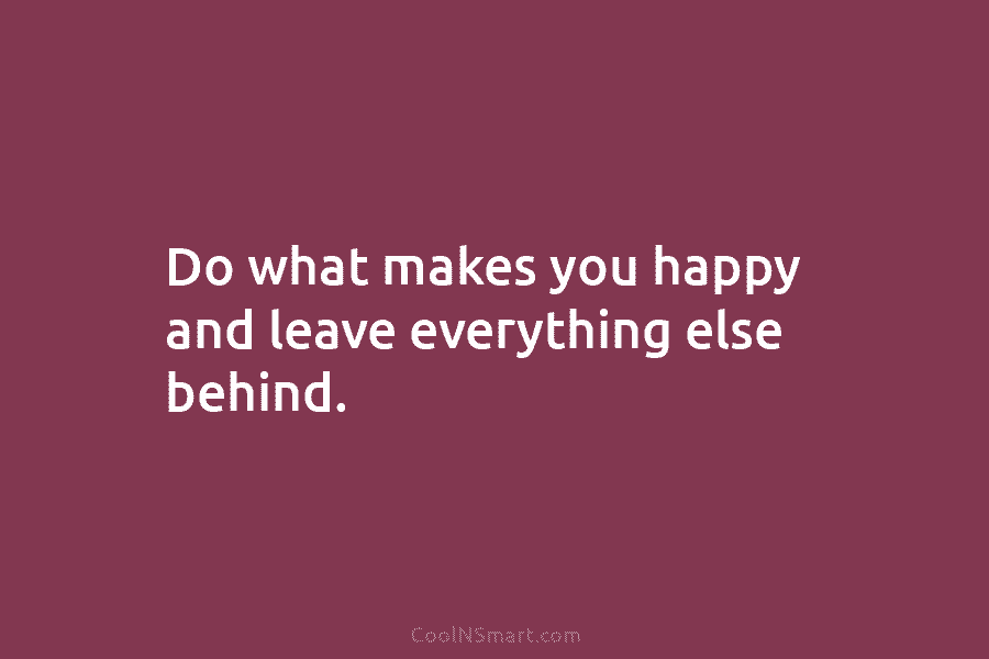 Do what makes you happy and leave everything else behind.