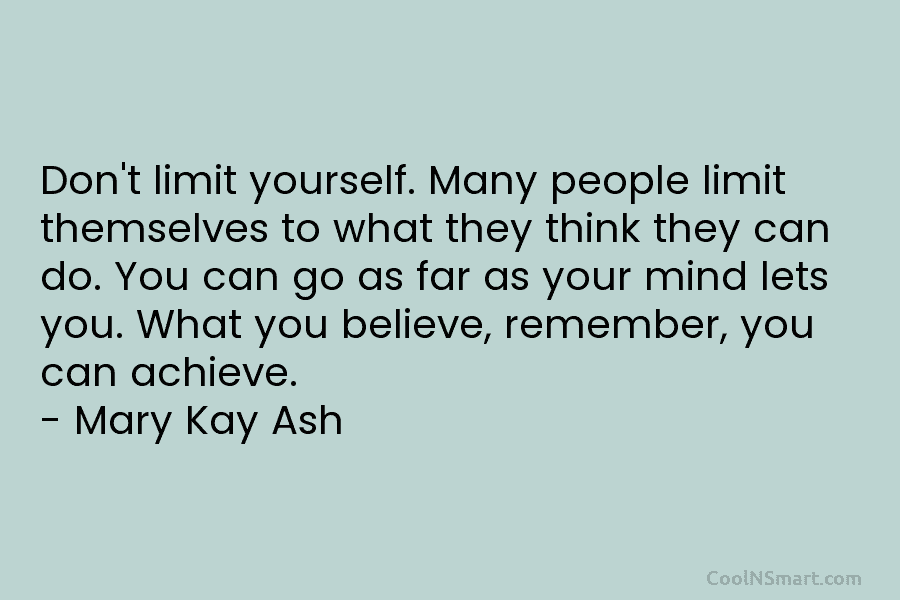 Don’t limit yourself. Many people limit themselves to what they think they can do. You can go as far as...