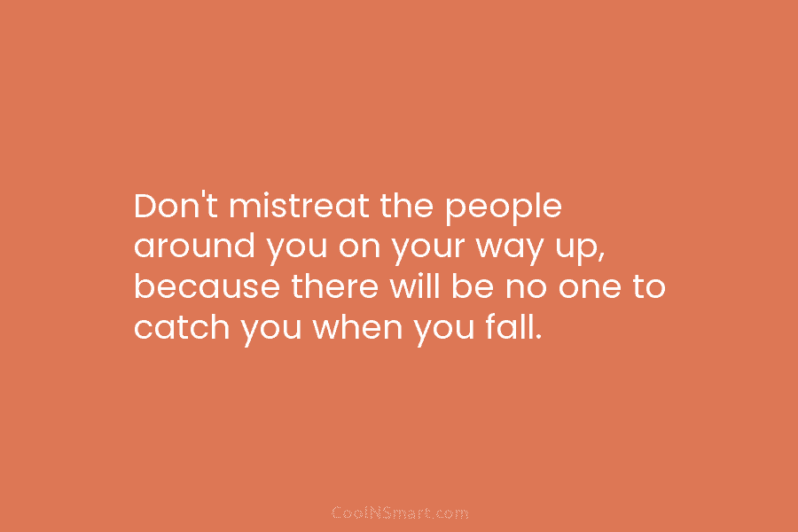 Don’t mistreat the people around you on your way up, because there will be no...