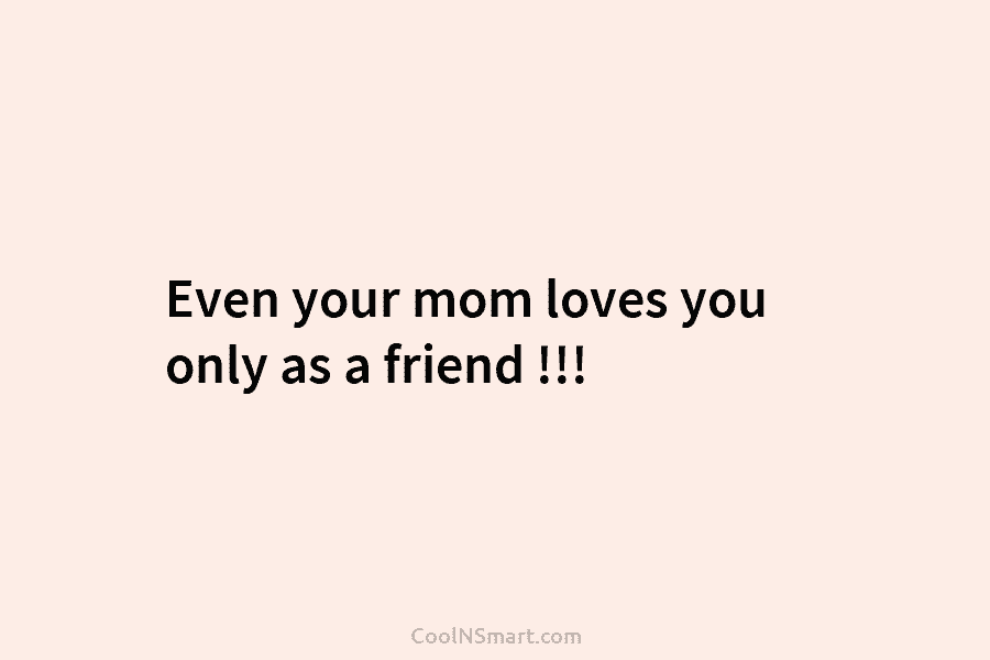Even your mom loves you only as a friend !!!
