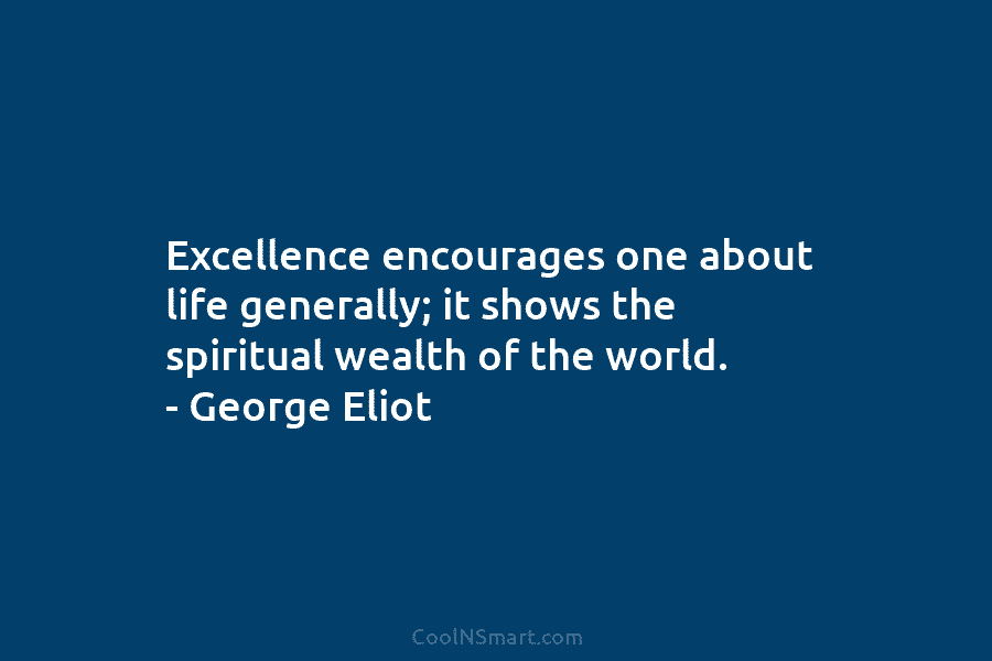 Excellence encourages one about life generally; it shows the spiritual wealth of the world. – George Eliot