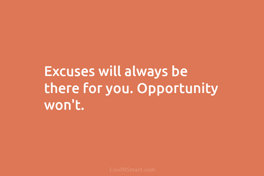 Excuses will always be there for you. Opportunity won’t.