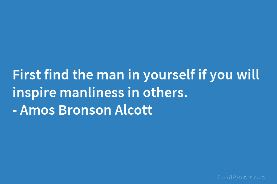First find the man in yourself if you will inspire manliness in others. – Amos Bronson Alcott