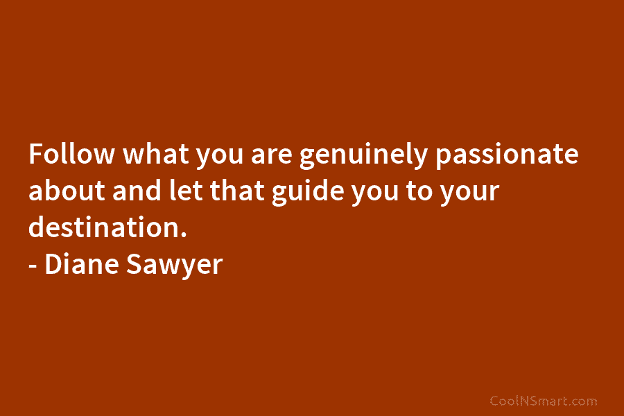 Follow what you are genuinely passionate about and let that guide you to your destination. – Diane Sawyer