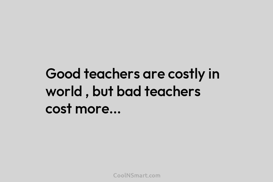 Good teachers are costly in world , but bad teachers cost more…