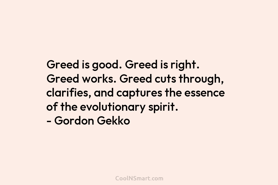 Greed is good. Greed is right. Greed works. Greed cuts through, clarifies, and captures the essence of the evolutionary spirit....