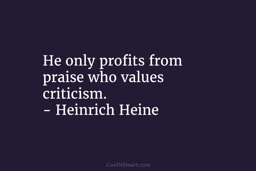 He only profits from praise who values criticism. – Heinrich Heine
