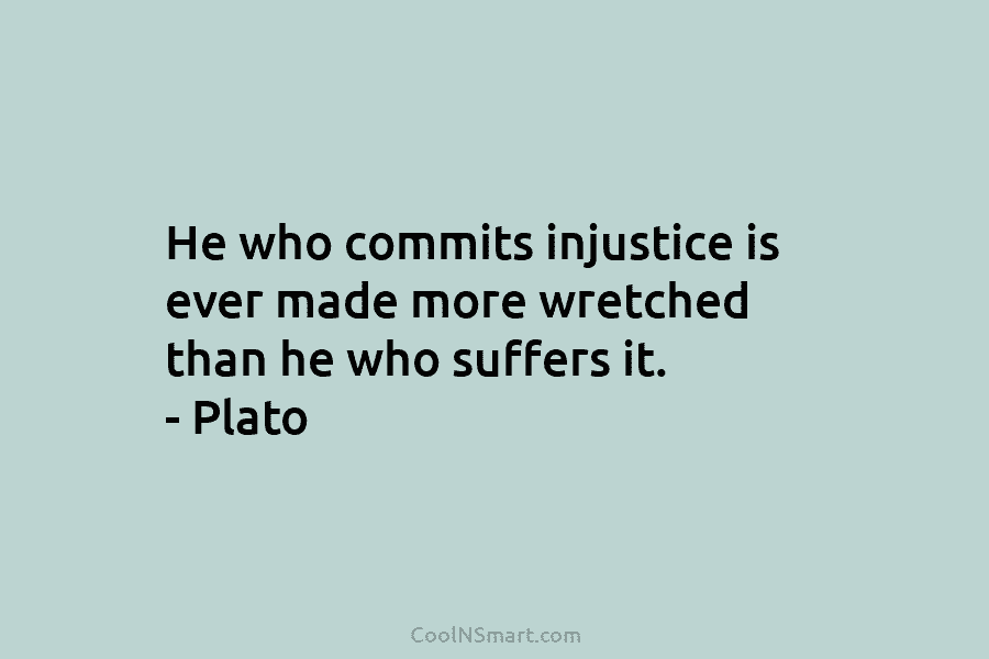 He who commits injustice is ever made more wretched than he who suffers it. – Plato