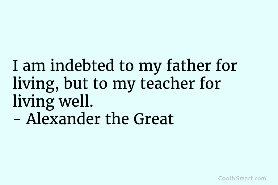 I am indebted to my father for living, but to my teacher for living well. – Alexander the Great