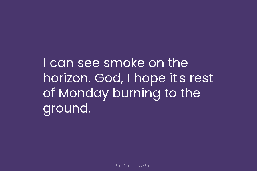 I can see smoke on the horizon. God, I hope it’s rest of Monday burning to the ground.