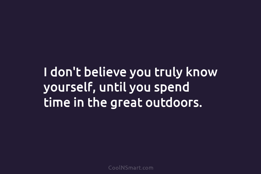 I don’t believe you truly know yourself, until you spend time in the great outdoors.