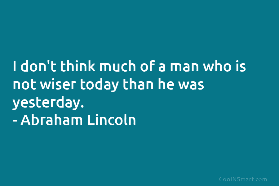 I don’t think much of a man who is not wiser today than he was yesterday. – Abraham Lincoln