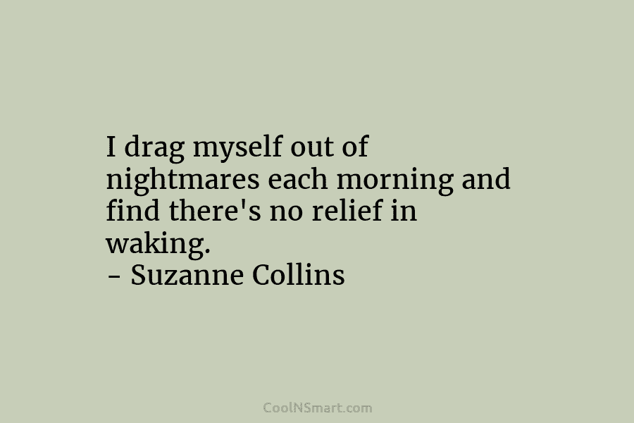 I drag myself out of nightmares each morning and find there’s no relief in waking. – Suzanne Collins