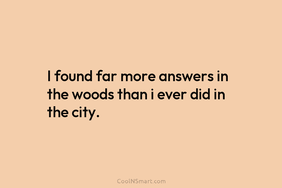 I found far more answers in the woods than i ever did in the city.