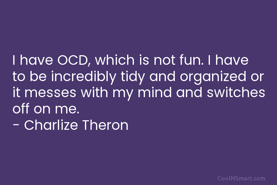 I have OCD, which is not fun. I have to be incredibly tidy and organized or it messes with my...