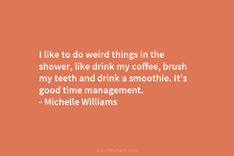 I like to do weird things in the shower, like drink my coffee, brush my teeth and drink a smoothie....