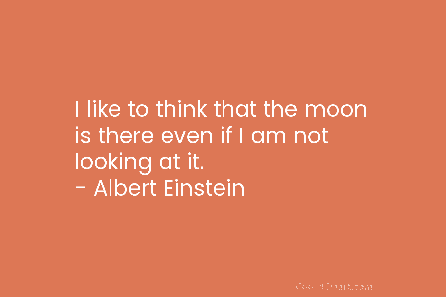 I like to think that the moon is there even if I am not looking at it. – Albert Einstein