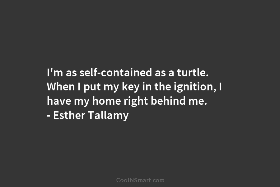I’m as self-contained as a turtle. When I put my key in the ignition, I have my home right behind...